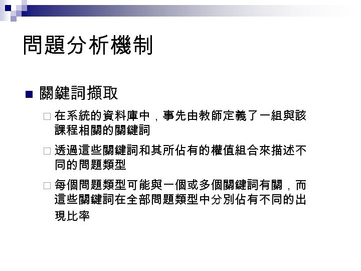 問題分析機制 n 關鍵詞擷取 ¨ 在系統的資料庫中，事先由教師定義了一組與該 課程相關的關鍵詞 ¨ 透過這些關鍵詞和其所佔有的權值組合來描述不 同的問題類型 ¨ 每個問題類型可能與一個或多個關鍵詞有關，而 這些關鍵詞在全部問題類型中分別佔有不同的出 現比率 