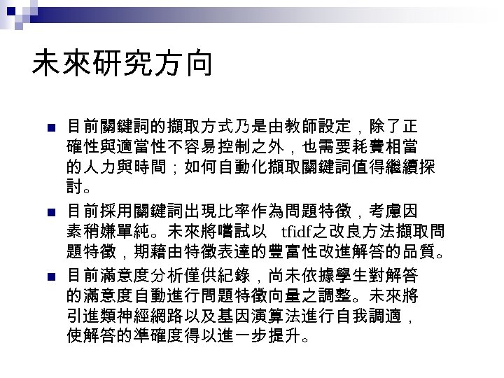 未來研究方向 n n n 目前關鍵詞的擷取方式乃是由教師設定，除了正 確性與適當性不容易控制之外，也需要耗費相當 的人力與時間；如何自動化擷取關鍵詞值得繼續探 討。 目前採用關鍵詞出現比率作為問題特徵，考慮因 素稍嫌單純。未來將嚐試以 tfidf之改良方法擷取問 題特徵，期藉由特徵表達的豐富性改進解答的品質。 目前滿意度分析僅供紀錄，尚未依據學生對解答 的滿意度自動進行問題特徵向量之調整。未來將
