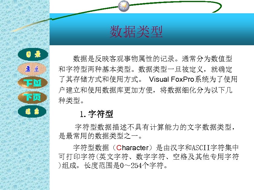 数据类型 数据是反映客观事物属性的记录。通常分为数值型 和字符型两种基本类型。数据类型一旦被定义，就确定 了其存储方式和使用方式。 Visual Fox. Pro系统为了使用 户建立和使用数据库更加方便，将数据细化分为以下几 种类型。 1. 字符型数据描述不具有计算能力的文字数据类型， 是最常用的数据类型之一。 字符型数据（Character）是由汉字和ASCII字符集中 可打印字符(英文字符、数字字符、空格及其他专用字符