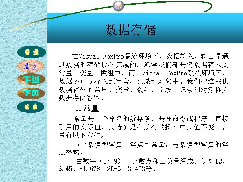 数据存储 在Visual Fox. Pro系统环境下，数据输入、输出是通 过数据的存储设备完成的。通常我们都是将数据存入到 常量、变量、数组中，而在Visual Fox. Pro系统环境下， 数据还可以存入到字段、记录和对象中。我们把这些供 数据存储的常量、变量、数组、字段、记录和对象称为 数据存储容器。 1. 常量 常量是一个命名的数据项，是在命令或程序中直接