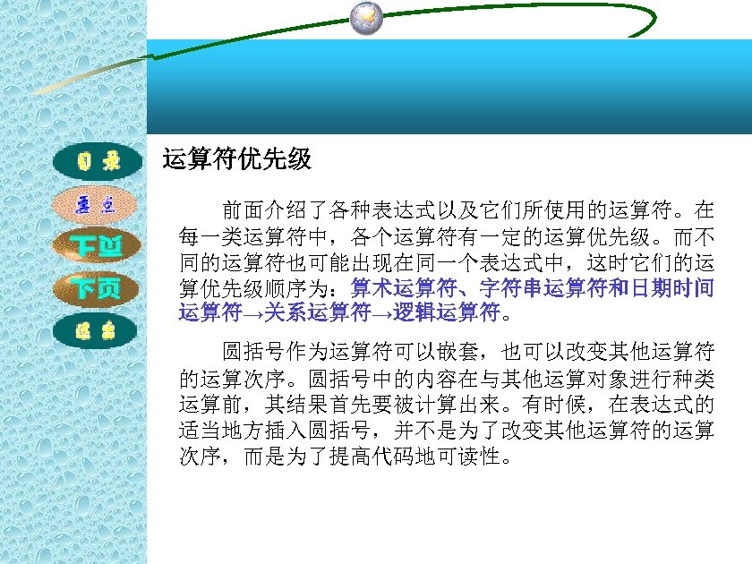 运算符优先级 前面介绍了各种表达式以及它们所使用的运算符。在 每一类运算符中，各个运算符有一定的运算优先级。而不 同的运算符也可能出现在同一个表达式中，这时它们的运 算优先级顺序为：算术运算符、字符串运算符和日期时间 运算符→关系运算符→逻辑运算符。 圆括号作为运算符可以嵌套，也可以改变其他运算符 的运算次序。圆括号中的内容在与其他运算对象进行种类 运算前，其结果首先要被计算出来。有时候，在表达式的 适当地方插入圆括号，并不是为了改变其他运算符的运算 次序，而是为了提高代码地可读性。 