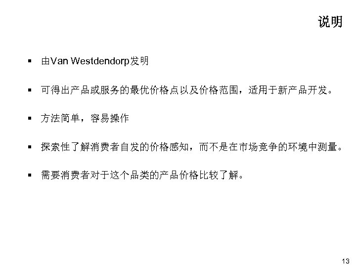 说明 § 由Van Westdendorp发明 § 可得出产品或服务的最优价格点以及价格范围，适用于新产品开发。 § 方法简单，容易操作 § 探索性了解消费者自发的价格感知，而不是在市场竞争的环境中测量。 § 需要消费者对于这个品类的产品价格比较了解。 13 