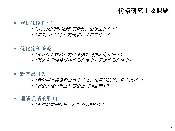 价格研究主要课题 § 定价策略评估 § ‘如果我的产品涨价或降价，会发生什么？’ § ‘如果竞争对手价格变动，会发生什么？’ § 优化定价策略 § ‘我订什么样的价格合适呢？消费者会买账么？’ § ‘消费者能够接受的价格是多少？最优价格是多少？’ §
