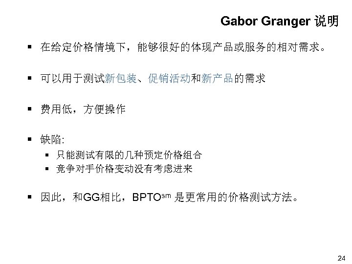 Gabor Granger 说明 § 在给定价格情境下，能够很好的体现产品或服务的相对需求。 § 可以用于测试新包装、促销活动和新产品的需求 § 费用低，方便操作 § 缺陷: § 只能测试有限的几种预定价格组合 §