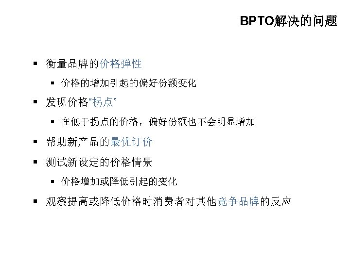 BPTO解决的问题 § 衡量品牌的价格弹性 § 价格的增加引起的偏好份额变化 § 发现价格“拐点” § 在低于拐点的价格，偏好份额也不会明显增加 § 帮助新产品的最优订价 § 测试新设定的价格情景 §