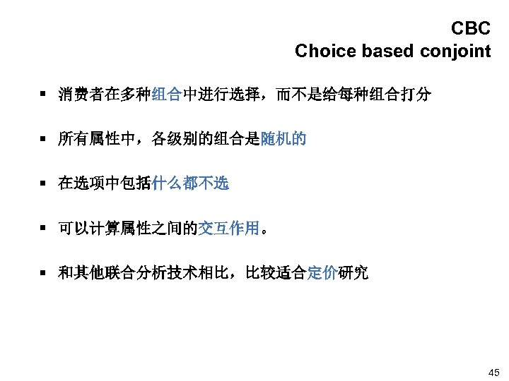 CBC Choice based conjoint § 消费者在多种组合中进行选择，而不是给每种组合打分 § 所有属性中，各级别的组合是随机的 § 在选项中包括什么都不选 § 可以计算属性之间的交互作用。 § 和其他联合分析技术相比，比较适合定价研究