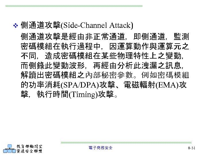 Attack) 側通道攻擊是經由非正常通道，即側通道，監測 密碼模組在執行過程中，因運算動作與運算元之 不同，造成密碼模組在某些物理特性上之變動， 而側錄此變動波形，再經由分析此洩漏之訊息， 解讀出密碼模組之內部秘密參數。例如密碼模組 的功率消耗(SPA/DPA)攻擊、電磁輻射(EMA)攻 擊，執行時間(Timing)攻擊。 v 側通道攻擊(Side-Channel 電子商務安全 8 -31 