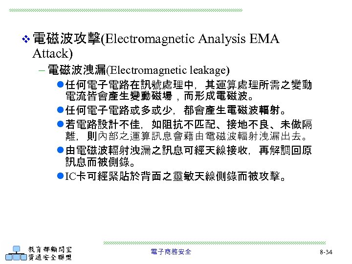 v 電磁波攻擊(Electromagnetic Attack) Analysis EMA - 電磁波洩漏(Electromagnetic leakage) l 任何電子電路在訊號處理中，其運算處理所需之變動 電流皆會產生變動磁場，而形成電磁波。 l 任何電子電路或多或少，都會產生電磁波輻射。 l