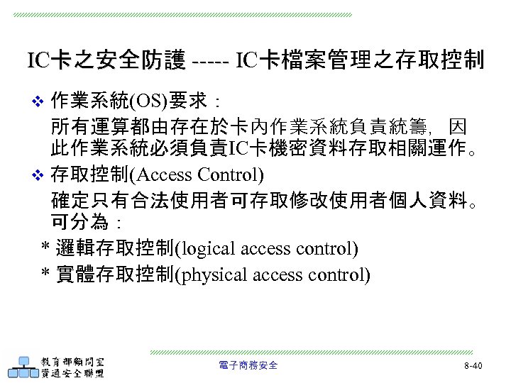 IC卡之安全防護 ----- IC卡檔案管理之存取控制 v 作業系統(OS)要求： 所有運算都由存在於卡內作業系統負責統籌，因 此作業系統必須負責IC卡機密資料存取相關運作。 v 存取控制(Access Control) 確定只有合法使用者可存取修改使用者個人資料。 可分為： * 邏輯存取控制(logical