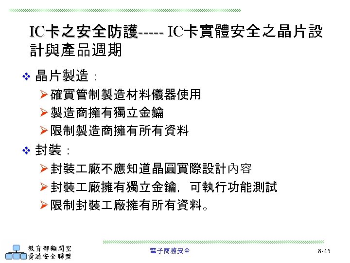 IC卡之安全防護----- IC卡實體安全之晶片設 計與產品週期 v 晶片製造： Ø 確實管制製造材料儀器使用 Ø 製造商擁有獨立金鑰 Ø 限制製造商擁有所有資料 v 封裝： Ø