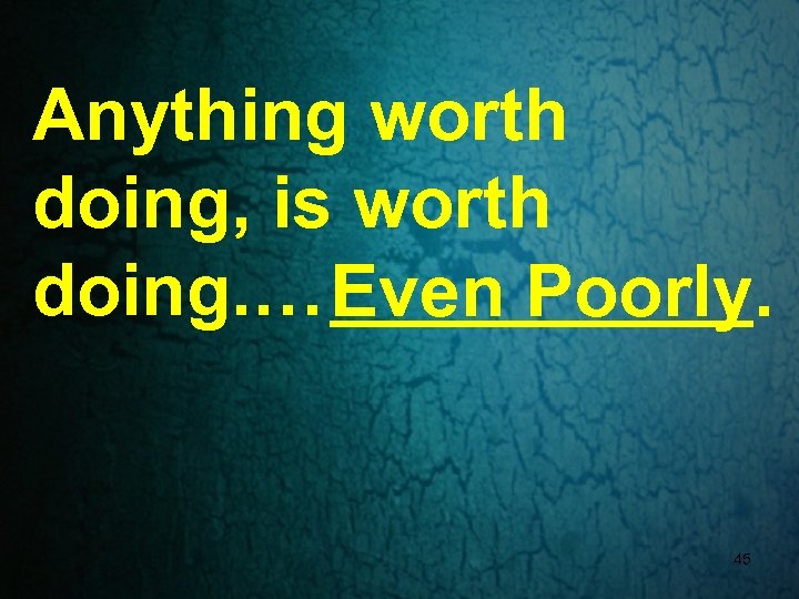 Anything worth doing, is worth doing. … Even Poorly. 45 