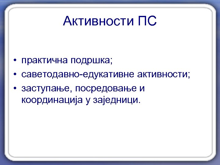 Активности ПС • практичнa подршкa; • саветодавно-едукативне активности; • заступање, посредовање и координацијa у