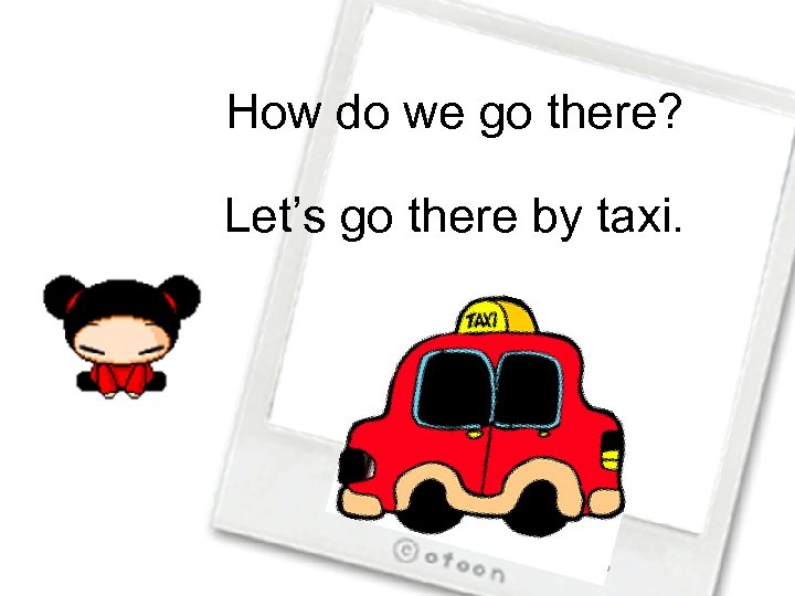 How do we go there? Let’s go there by taxi. 