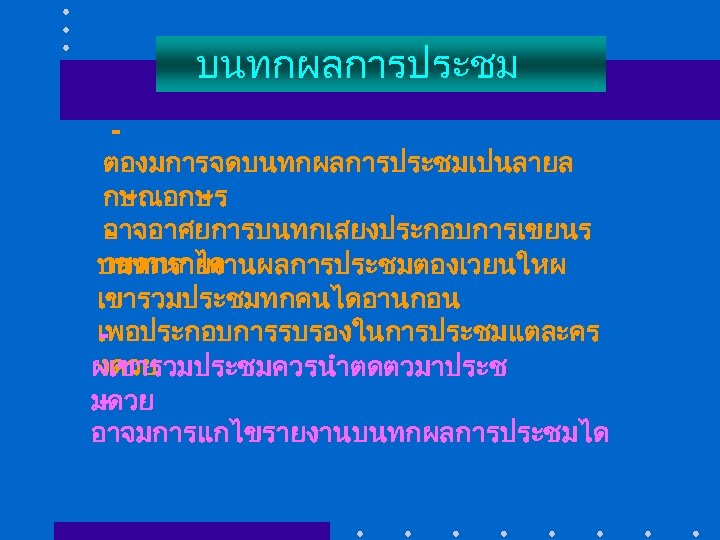 บนทกผลการประชม ตองมการจดบนทกผลการประชมเปนลายล กษณอกษร อาจอาศยการบนทกเสยงประกอบการเขยนร ายงานกได บนทกรายงานผลการประชมตองเวยนใหผ เขารวมประชมทกคนไดอานกอน เพอประกอบการรบรองในการประชมแตละคร งดวย ผเขารวมประชมควรนำตดตวมาประช มดวย อาจมการแกไขรายงานบนทกผลการประชมได 