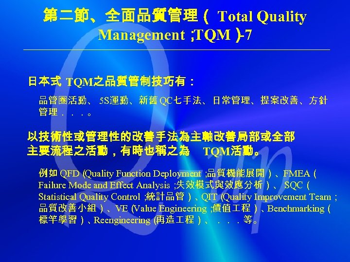 第二節、全面品質管理（ Total Quality Management； TQM） -7 日本式 TQM之品質管制技巧有： 品管圈活動、 5 S運動、新舊 QC七手法、日常管理、提案改善、方針 管理．．．。 以技術性或管理性的改善手法為主軸改善局部或全部