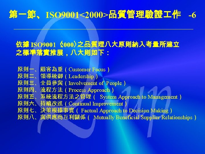 第一節、ISO 9001<2000>品質管理驗證 作 -6 依據 ISO 9001〈 2000〉 之品質理八大原則納入考量所建立 之標準落實推展，八大則如下： 原則一、顧客為重（Customer Focus） 原則二、領導統御（Leadership） 原則三、全員參與（Involvement