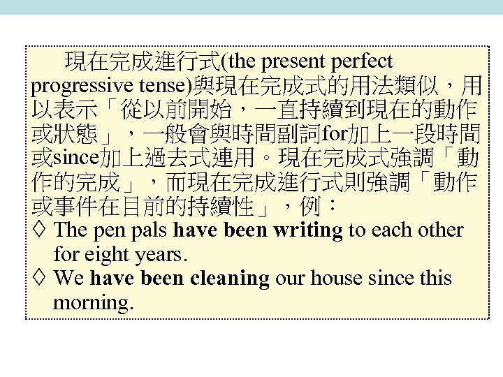 現在完成進行式(the present perfect progressive tense)與現在完成式的用法類似，用 以表示「從以前開始，一直持續到現在的動作 或狀態」，一般會與時間副詞for加上一段時間 或since加上過去式連用。現在完成式強調「動 作的完成」，而現在完成進行式則強調「動作 或事件在目前的持續性」，例： The pen pals have