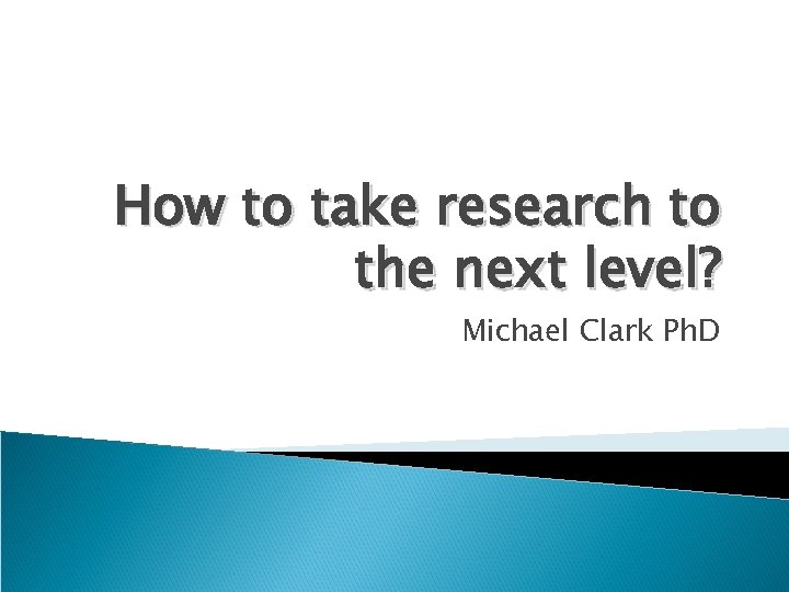 How to take research to the next level? Michael Clark Ph. D 