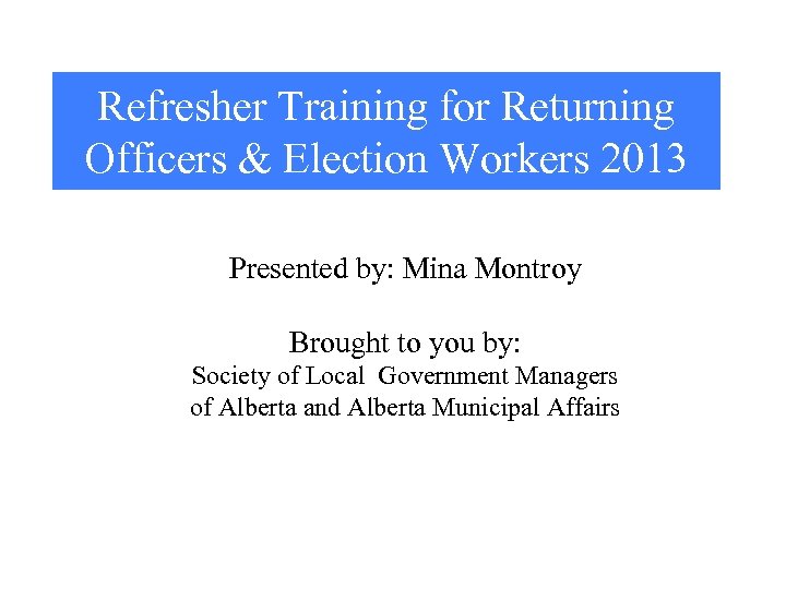 Refresher Training for Returning Officers & Election Workers 2013 Presented by: Mina Montroy Brought