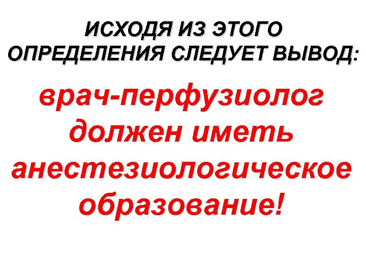 ИСХОДЯ ИЗ ЭТОГО ОПРЕДЕЛЕНИЯ СЛЕДУЕТ ВЫВОД: врач-перфузиолог должен иметь анестезиологическое образование! 