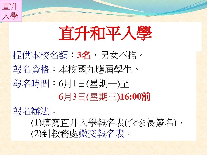 直升 入學 直升和平入學 提供本校名額： 3名，男女不拘。 報名資格：本校國九應屆學生。 報名時間： 6月1日(星期一)至 6月3日(星期三)16: 00前 報名辦法： (1)填寫直升入學報名表(含家長簽名)， (2)到教務處繳交報名表。 