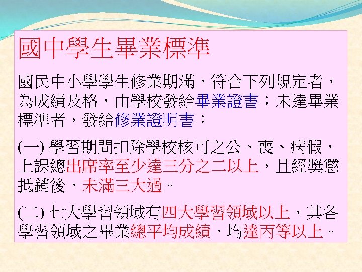 國中學生畢業標準 國民中小學學生修業期滿，符合下列規定者， 為成績及格，由學校發給畢業證書；未達畢業 標準者，發給修業證明書： (一) 學習期間扣除學校核可之公、喪、病假， 上課總出席率至少達三分之二以上，且經獎懲 抵銷後，未滿三大過。 (二) 七大學習領域有四大學習領域以上，其各 學習領域之畢業總平均成績，均達丙等以上。 