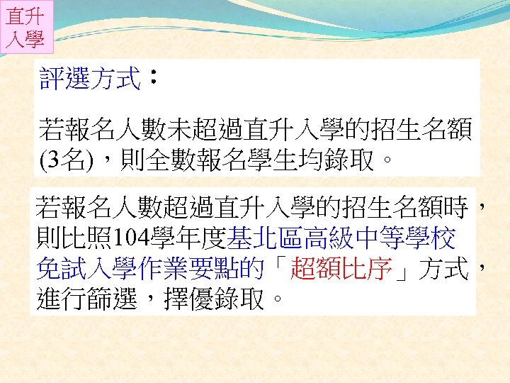 直升 入學 評選方式： 若報名人數未超過直升入學的招生名額 (3名)，則全數報名學生均錄取。 若報名人數超過直升入學的招生名額時， 則比照 104學年度基北區高級中等學校 免試入學作業要點的「超額比序」方式， 進行篩選，擇優錄取。 