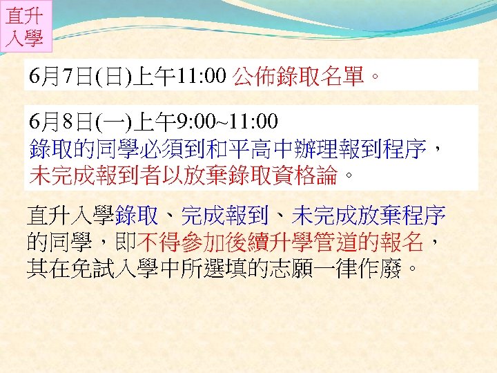 直升 入學 6月7日(日)上午11: 00 公佈錄取名單。 6月8日(一)上午9: 00~11: 00 錄取的同學必須到和平高中辦理報到程序， 未完成報到者以放棄錄取資格論。 直升入學錄取、完成報到、未完成放棄程序 的同學，即不得參加後續升學管道的報名， 其在免試入學中所選填的志願一律作廢。 