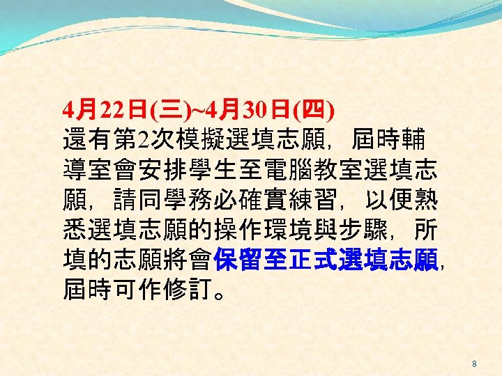 4月22日(三)~4月30日(四) 還有第 2次模擬選填志願，屆時輔 導室會安排學生至電腦教室選填志 願，請同學務必確實練習，以便熟 悉選填志願的操作環境與步驟，所 填的志願將會保留至正式選填志願， 屆時可作修訂。 8 