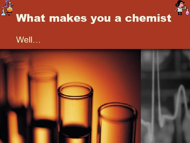 What makes you a chemist Well… 