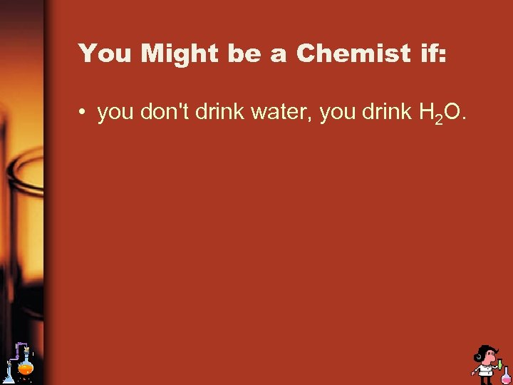 You Might be a Chemist if: • you don't drink water, you drink H