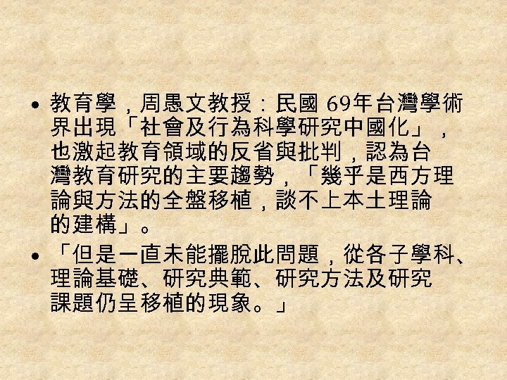  • 教育學，周愚文教授：民國 69年台灣學術 界出現「社會及行為科學研究中國化」， 也激起教育領域的反省與批判，認為台 灣教育研究的主要趨勢，「幾乎是西方理 論與方法的全盤移植，談不上本土理論 的建構」。 • 「但是一直未能擺脫此問題，從各子學科、 理論基礎、研究典範、研究方法及研究 課題仍呈移植的現象。」 