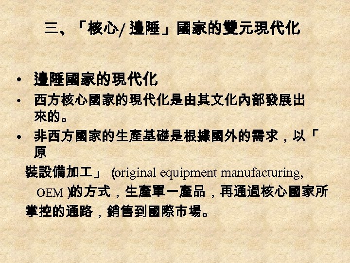 三、「核心/ 邊陲」國家的雙元現代化 • 邊陲國家的現代化 • 西方核心國家的現代化是由其文化內部發展出 來的。 • 非西方國家的生產基礎是根據國外的需求，以「 原 裝設備加 」 （ original