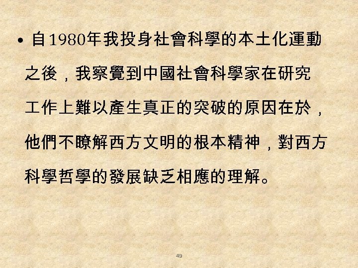  • 自 1980年我投身社會科學的本土化運動 之後，我察覺到中國社會科學家在研究 作上難以產生真正的突破的原因在於， 他們不瞭解西方文明的根本精神，對西方 科學哲學的發展缺乏相應的理解。 49 