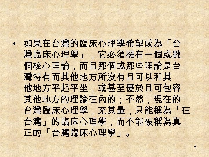  • 如果在台灣的臨床心理學希望成為「台 灣臨床心理學」，它必須擁有一個或數 個核心理論，而且那個或那些理論是台 灣特有而其他地方所沒有且可以和其 他地方平起平坐，或甚至優於且可包容 其他地方的理論在內的；不然，現在的 台灣臨床心理學，充其量，只能稱為「在 台灣」的臨床心理學，而不能被稱為真 正的「台灣臨床心理學」。 6 