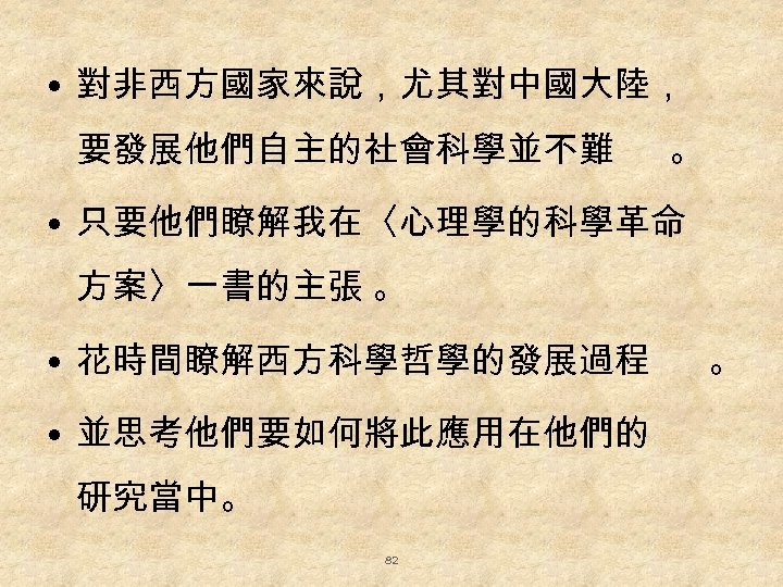  • 對非西方國家來說，尤其對中國大陸， 要發展他們自主的社會科學並不難 。 • 只要他們瞭解我在〈心理學的科學革命 方案〉一書的主張 。 • 花時間瞭解西方科學哲學的發展過程 • 並思考他們要如何將此應用在他們的 研究當中。