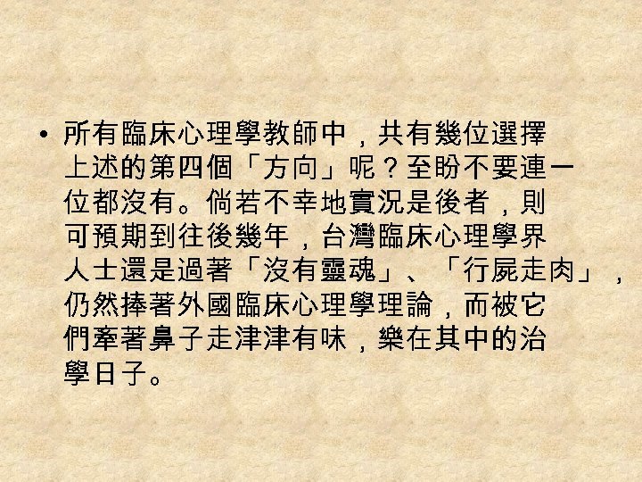  • 所有臨床心理學教師中，共有幾位選擇 上述的第四個「方向」呢？至盼不要連一 位都沒有。倘若不幸地實況是後者，則 可預期到往後幾年，台灣臨床心理學界 人士還是過著「沒有靈魂」、「行屍走肉」， 仍然捧著外國臨床心理學理論，而被它 們牽著鼻子走津津有味，樂在其中的治 學日子。 