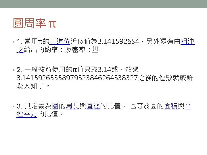 圓周率 π • 1. 常用π的十進位近似值為 3. 141592654，另外還有由祖沖 之給出的約率：及密率：[1]。 • 2. 一般教育使用的π值只取 3. 14或，超過 3.