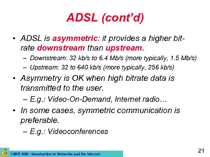ADSL (cont’d) • ADSL is asymmetric: it provides a higher bitrate downstream than upstream.