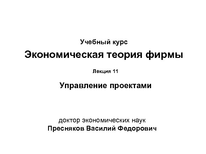 Учебный курс Экономическая теория фирмы Лекция 11 Управление проектами доктор экономических наук Пресняков Василий