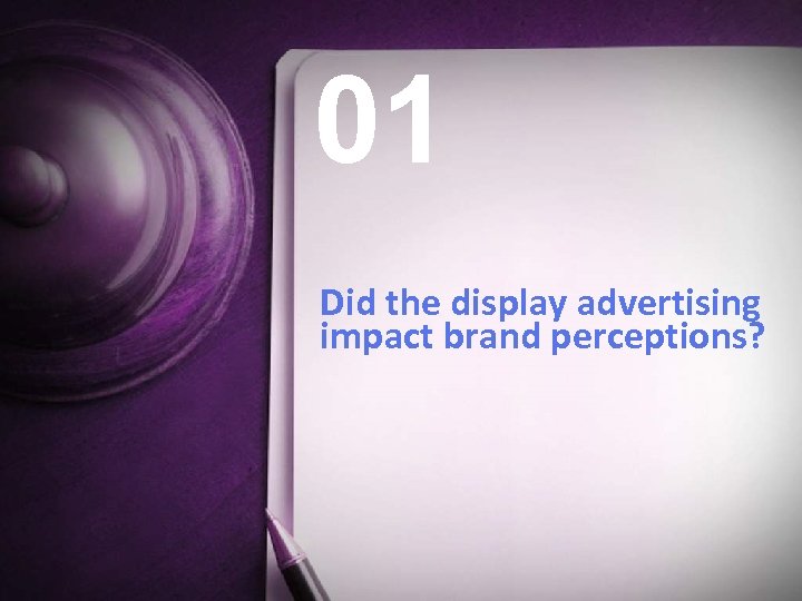 01 Did the display advertising impact brand perceptions? 7 