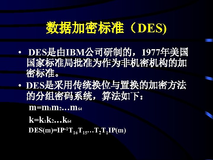 数据加密标准（DES) • DES是由IBM公司研制的，1977年美国 国家标准局批准为作为非机密机构的加 密标准。 • DES是采用传统换位与置换的加密方法 的分组密码系统，算法如下： m=m 1 m 2…m 64 k=k