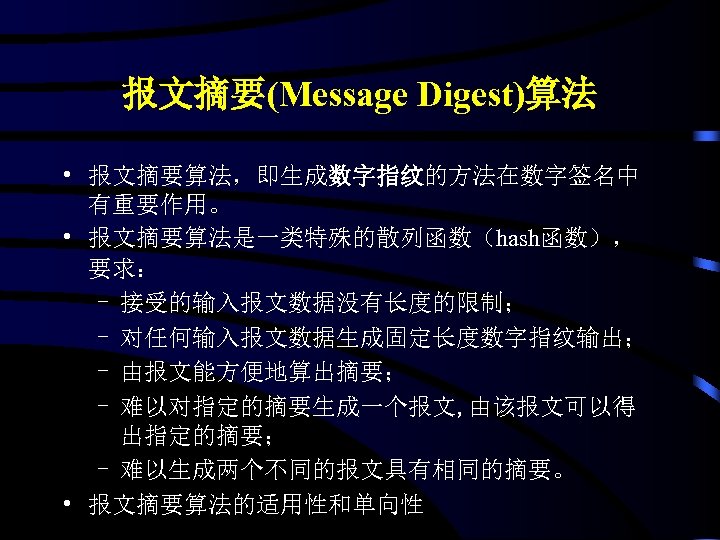 报文摘要(Message Digest)算法 • 报文摘要算法，即生成数字指纹的方法在数字签名中 有重要作用。 • 报文摘要算法是一类特殊的散列函数（hash函数）， 要求： - 接受的输入报文数据没有长度的限制； - 对任何输入报文数据生成固定长度数字指纹输出； - 由报文能方便地算出摘要；