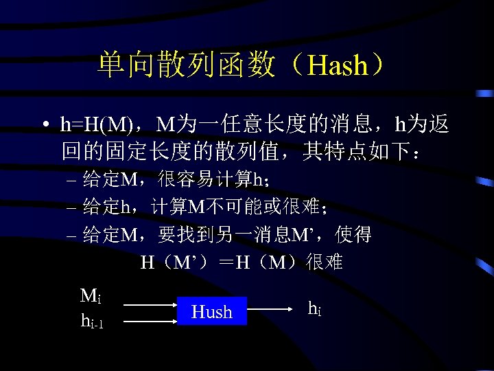 单向散列函数（Hash） • h=H(M)，M为一任意长度的消息，h为返 回的固定长度的散列值，其特点如下： – 给定M，很容易计算h； – 给定h，计算M不可能或很难； – 给定M，要找到另一消息M’，使得 H（M’）＝H（M）很难 Mi hi-1 Hush