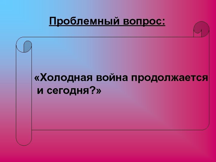 Проблемный вопрос: «Холодная война продолжается и сегодня? » 