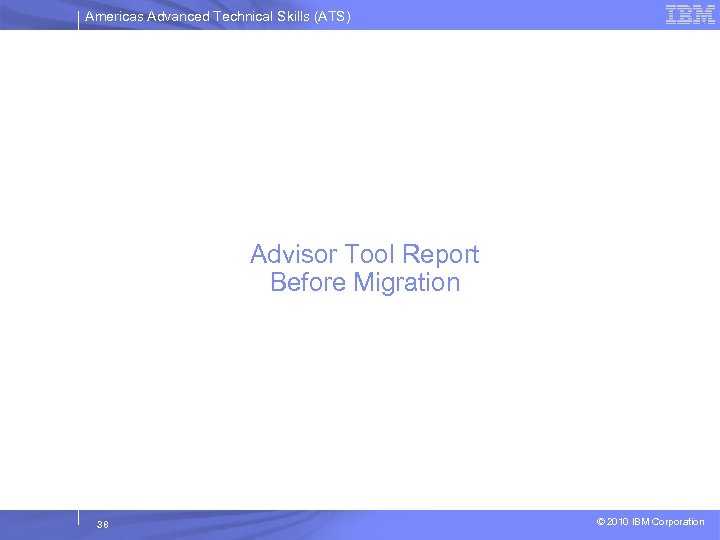 Americas Advanced Technical Skills (ATS) Advisor Tool Report Before Migration 38 © 2010 IBM