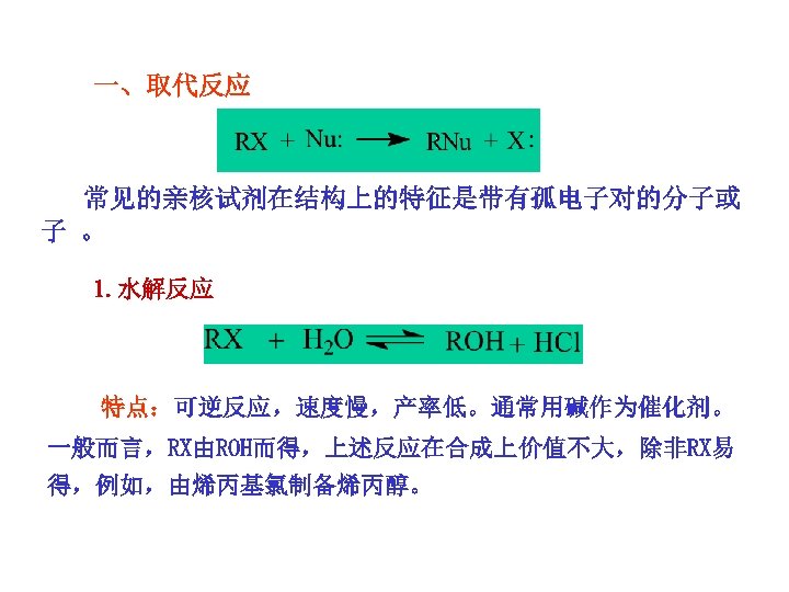 一、取代反应 常见的亲核试剂在结构上的特征是带有孤电子对的分子或 子 。 1. 水解反应 特点：可逆反应，速度慢，产率低。通常用碱作为催化剂。 一般而言，RX由ROH而得，上述反应在合成上价值不大，除非RX易 得，例如，由烯丙基氯制备烯丙醇。 