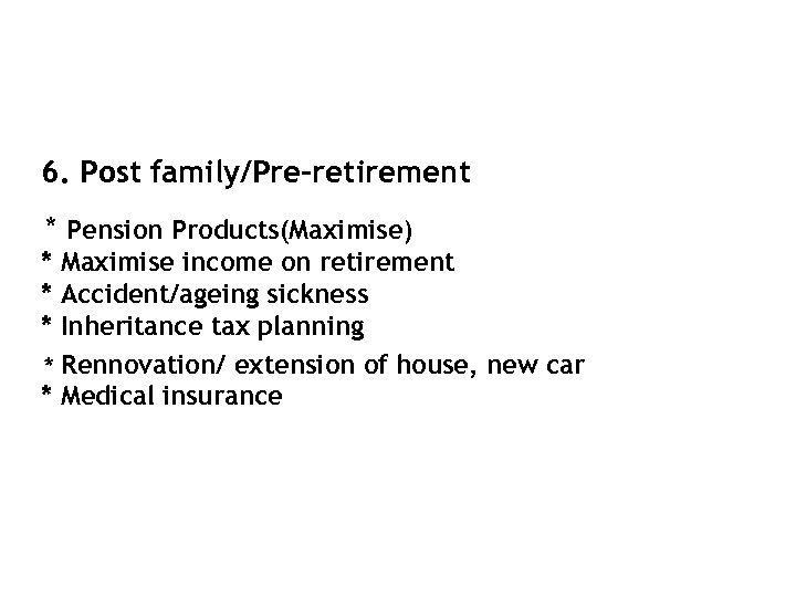 6. Post family/Pre-retirement * Pension Products(Maximise) * Maximise income on retirement * Accident/ageing sickness