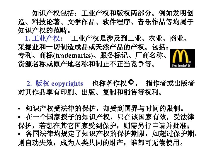  知识产权包括： 业产权和版权两部分。例如发明创 造、科技论著、文学作品、软件程序、音乐作品等均属于 知识产权的范畴。 1. 业产权: 业产权是涉及到 业、农业、商业、 采掘业和一切制造成品或天然产品的产权。包括： 专利、商标(trademarks)、服务标记、厂商名称、 货源名称或原产地名称和制止不正当竞争等。 2. 版权