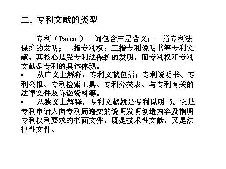 二. 专利文献的类型 专利（Patent）一词包含三层含义：一指专利法 保护的发明；二指专利权；三指专利说明书等专利文 献。其核心是受专利法保护的发明，而专利权和专利 文献是专利的具体体现。 • 从广义上解释，专利文献包括：专利说明书、专 利公报、专利检索 具、专利分类表、与专利有关的 法律文件及诉讼资料等。 • 从狭义上解释，专利文献就是专利说明书。它是 专利申请人向专利局递交的说明发明创造内容及指明